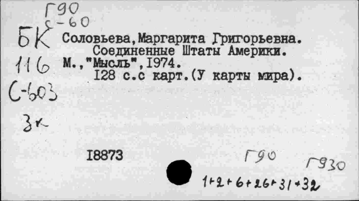 ﻿Г|Л‘СО
£) И Соловьева,Маргарита Григорьевна. Соединенные Штаты Америки.
Л-( (о М.,"Мысль",1974.
128 с.с карт.(У карты мира).
18873
